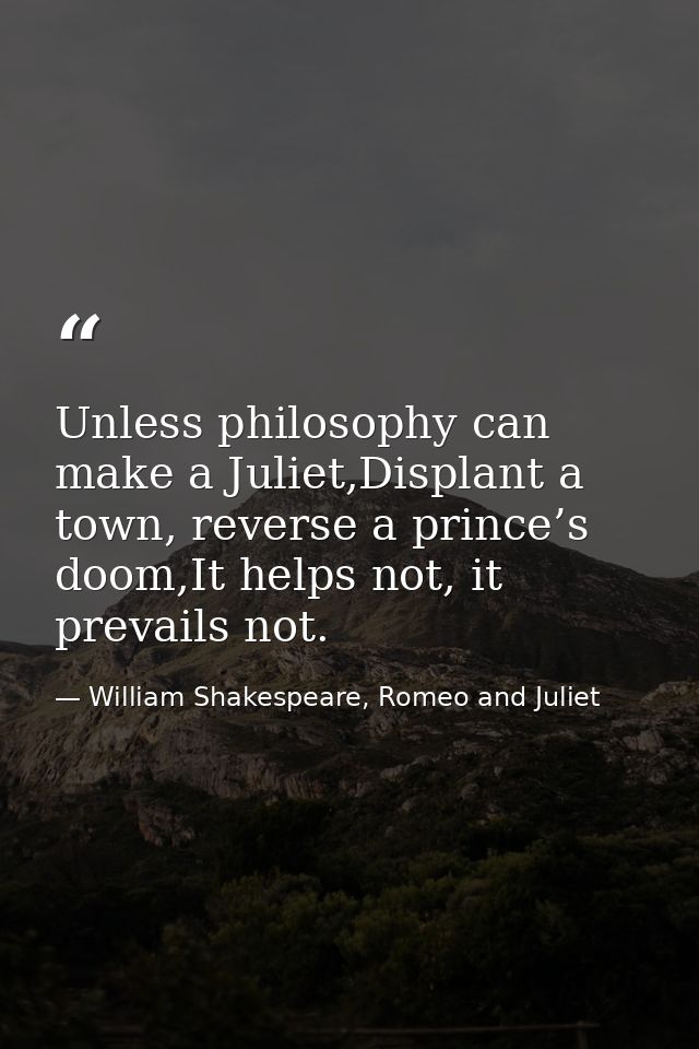 Unless philosophy can make a Juliet,Displant a town, reverse a prince’s doom,It helps not, it prevails not. — William Shakespeare, Romeo and Juliet