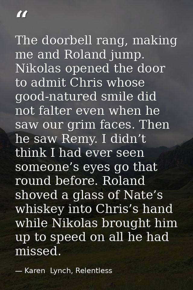 The doorbell rang, making me and Roland jump. Nikolas opened the door to admit Chris whose good-natured smile did not fa — Karen  Lynch, Relentless