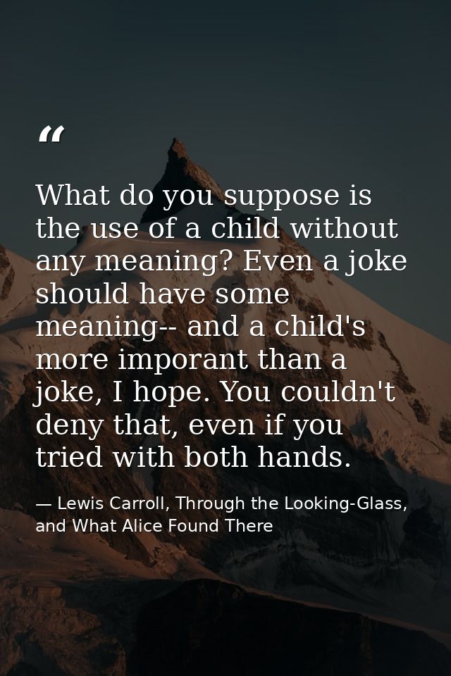 What do you suppose is the use of a child without any meaning? Even a joke should have some meaning-- and a child's more — Lewis Carroll, Through the Looking-Glass, and What Alice Found There
