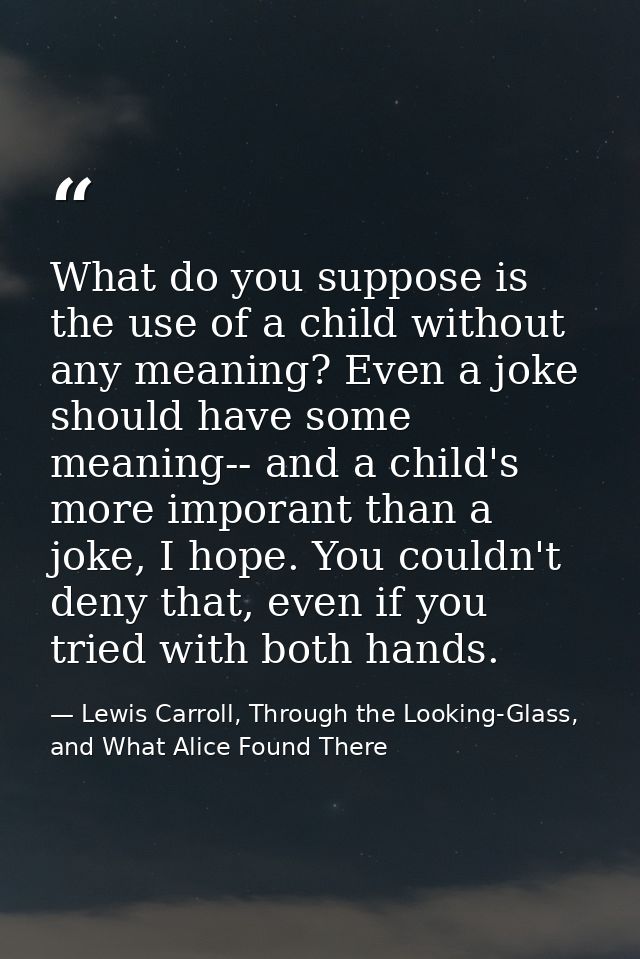 What do you suppose is the use of a child without any meaning? Even a joke should have some meaning-- and a child's more — Lewis Carroll, Through the Looking-Glass, and What Alice Found There