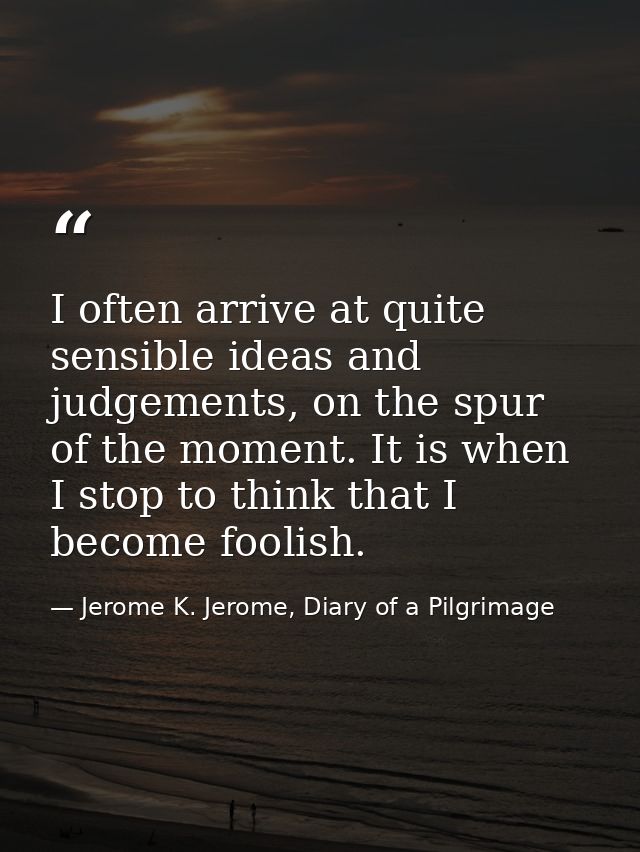I often arrive at quite sensible ideas and judgements, on the spur of the moment. It is when I stop to think that I beco — Jerome K. Jerome, Diary of a Pilgrimage
