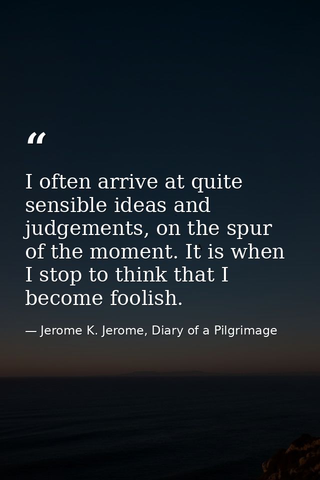I often arrive at quite sensible ideas and judgements, on the spur of the moment. It is when I stop to think that I beco — Jerome K. Jerome, Diary of a Pilgrimage