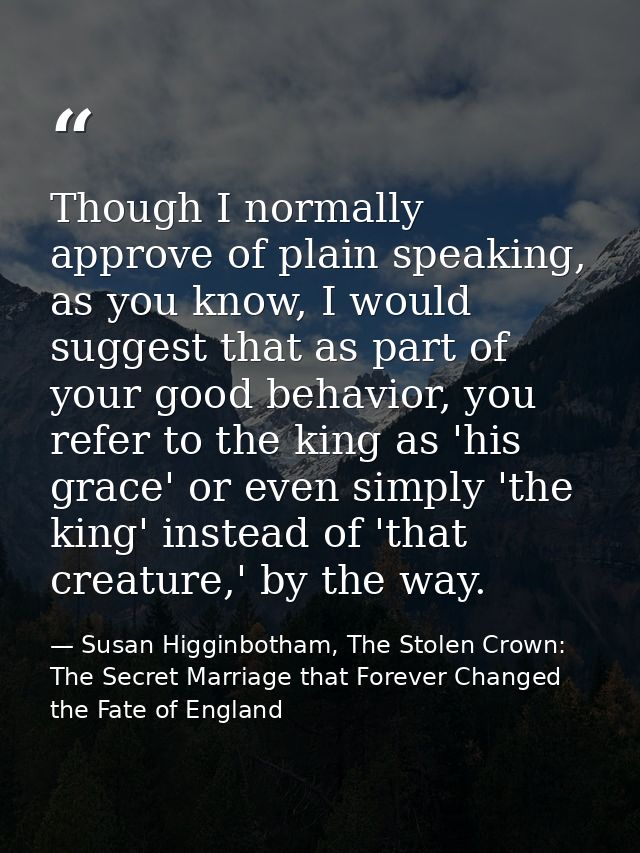 Though I normally approve of plain speaking, as you know, I would suggest that as part of your good behavior, you refer  — Susan Higginbotham, The Stolen Crown: The Secret Marriage that Forever Changed the Fate of England