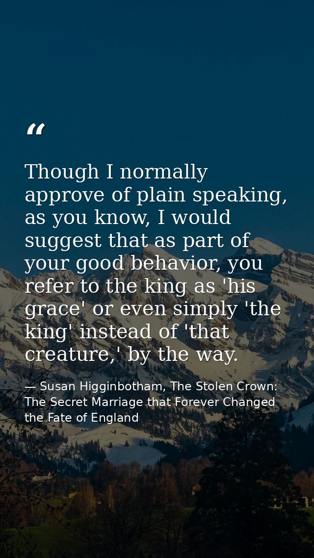 Though I normally approve of plain speaking, as you know, I would suggest that as part of your good behavior, you refer  — Susan Higginbotham, The Stolen Crown: The Secret Marriage that Forever Changed the Fate of England