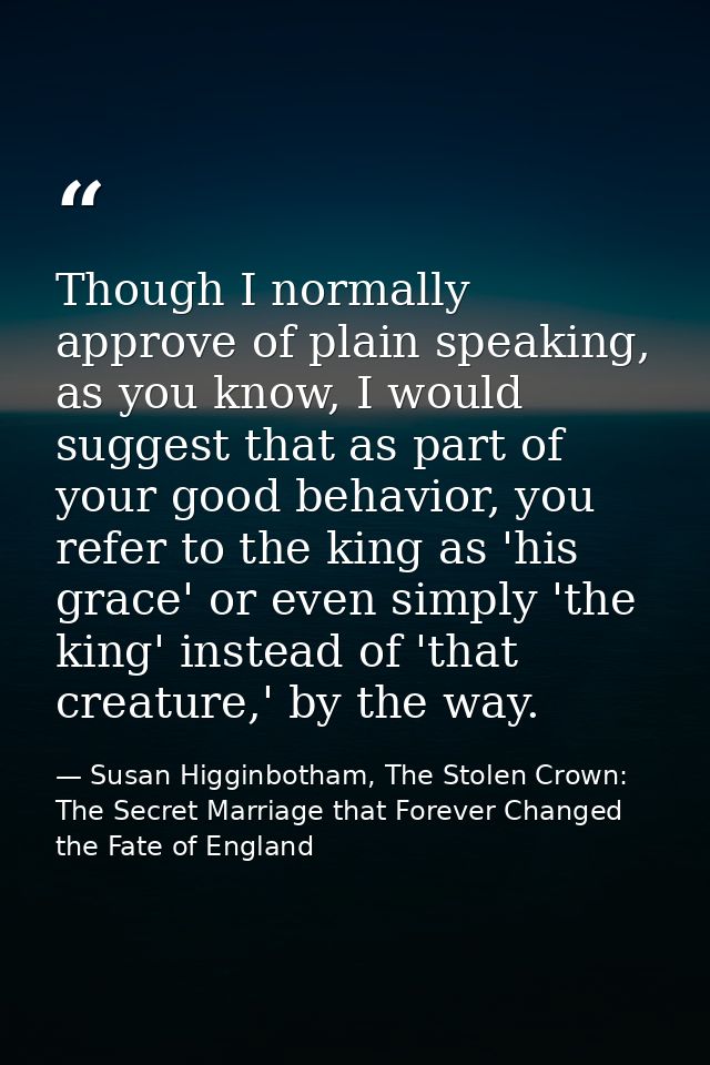 Though I normally approve of plain speaking, as you know, I would suggest that as part of your good behavior, you refer  — Susan Higginbotham, The Stolen Crown: The Secret Marriage that Forever Changed the Fate of England
