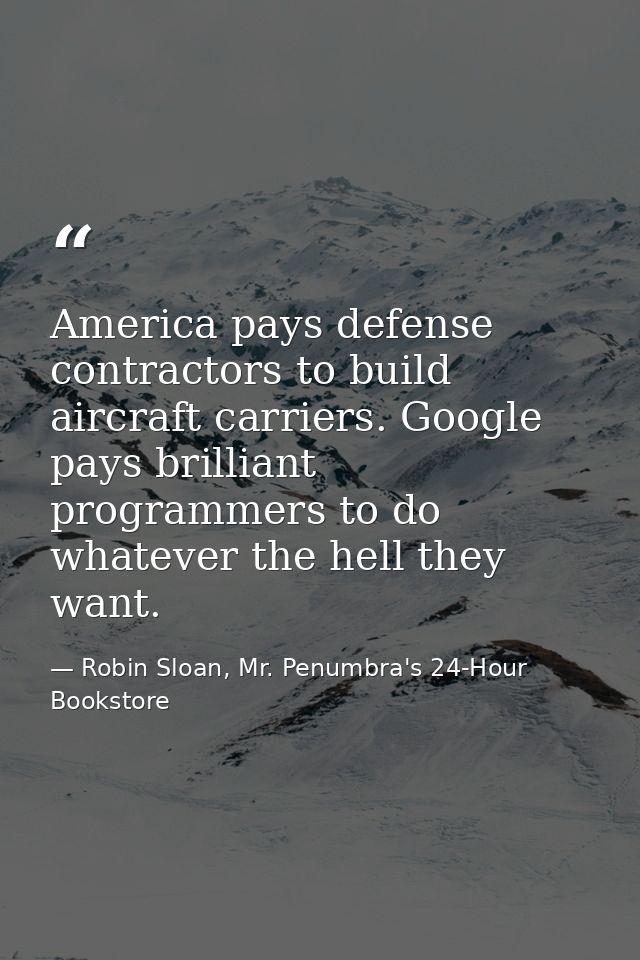 America pays defense contractors to build aircraft carriers. Google pays brilliant programmers to do whatever the hell t — Robin Sloan, Mr. Penumbra's 24-Hour Bookstore