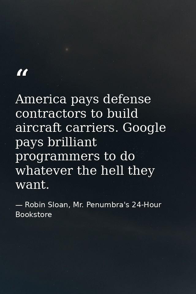 America pays defense contractors to build aircraft carriers. Google pays brilliant programmers to do whatever the hell t — Robin Sloan, Mr. Penumbra's 24-Hour Bookstore