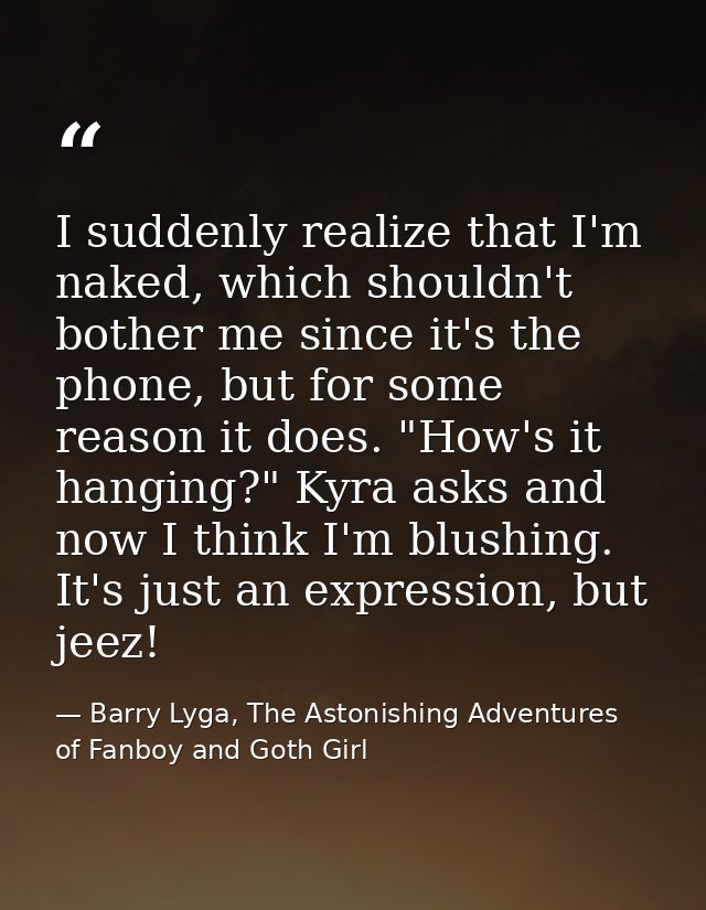 I suddenly realize that I'm naked, which shouldn't bother me since it's the phone, but for some reason it does. "How's i — Barry Lyga, The Astonishing Adventures of Fanboy and Goth Girl
