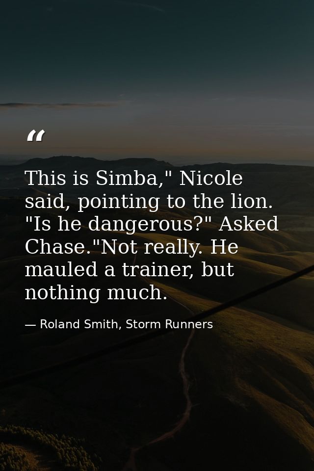 This is Simba," Nicole said, pointing to the lion. "Is he dangerous?" Asked Chase."Not really. He mauled a trainer, but  — Roland Smith, Storm Runners