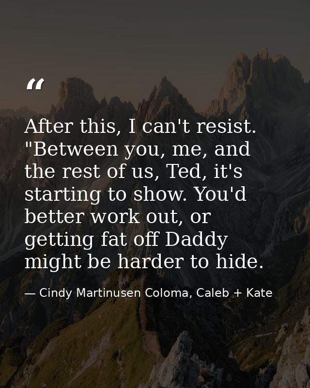 After this, I can't resist. "Between you, me, and the rest of us, Ted, it's starting to show. You'd better work out, or  — Cindy Martinusen Coloma, Caleb + Kate