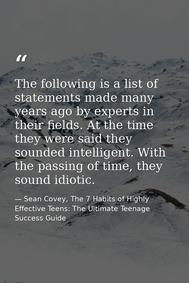The following is a list of statements made many years ago by experts in their fields. At the time they were said they so — Sean Covey, The 7 Habits of Highly Effective Teens: The Ultimate Teenage Success Guide