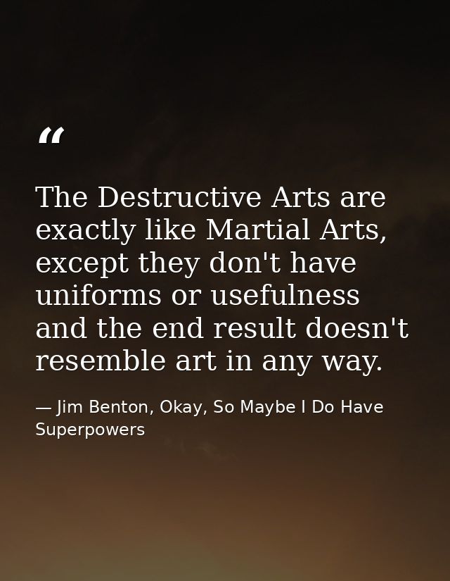The Destructive Arts are exactly like Martial Arts, except they don't have uniforms or usefulness and the end result doe — Jim Benton, Okay, So Maybe I Do Have Superpowers