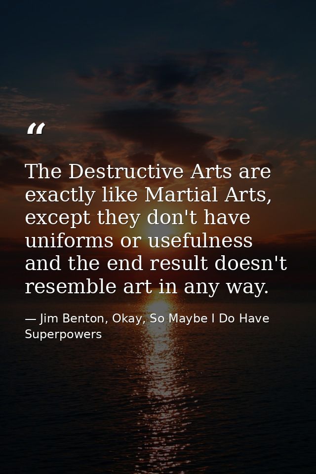 The Destructive Arts are exactly like Martial Arts, except they don't have uniforms or usefulness and the end result doe — Jim Benton, Okay, So Maybe I Do Have Superpowers