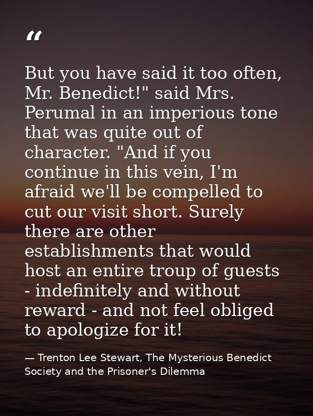 But you have said it too often, Mr. Benedict!" said Mrs. Perumal in an imperious tone that was quite out of character. " — Trenton Lee Stewart, The Mysterious Benedict Society and the Prisoner's Dilemma