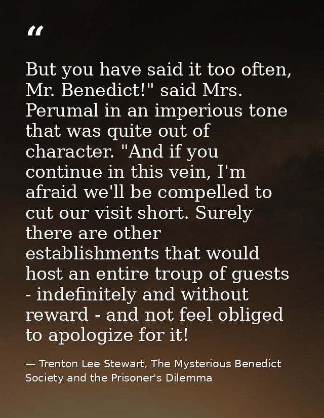 But you have said it too often, Mr. Benedict!" said Mrs. Perumal in an imperious tone that was quite out of character. " — Trenton Lee Stewart, The Mysterious Benedict Society and the Prisoner's Dilemma