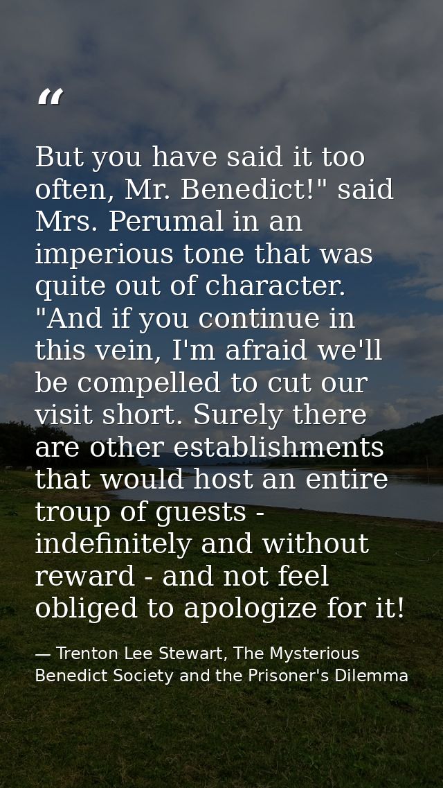 But you have said it too often, Mr. Benedict!" said Mrs. Perumal in an imperious tone that was quite out of character. " — Trenton Lee Stewart, The Mysterious Benedict Society and the Prisoner's Dilemma