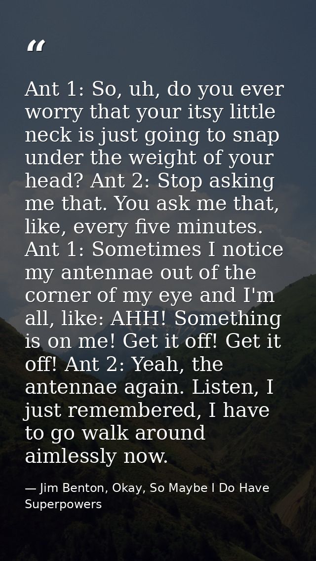 Ant 1: So, uh, do you ever worry that your itsy little neck is just going to snap under the weight of your head? Ant 2:  — Jim Benton, Okay, So Maybe I Do Have Superpowers