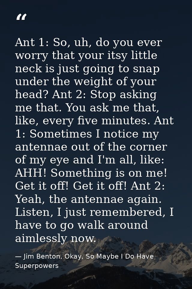 Ant 1: So, uh, do you ever worry that your itsy little neck is just going to snap under the weight of your head? Ant 2:  — Jim Benton, Okay, So Maybe I Do Have Superpowers