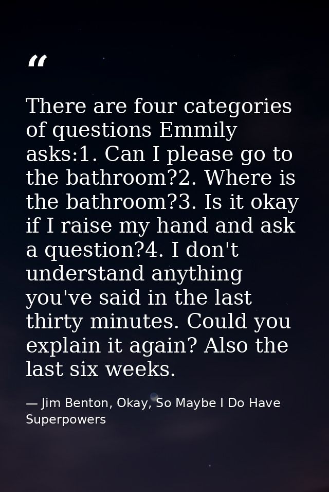 There are four categories of questions Emmily asks:1. Can I please go to the bathroom?2. Where is the bathroom?3. Is it  — Jim Benton, Okay, So Maybe I Do Have Superpowers