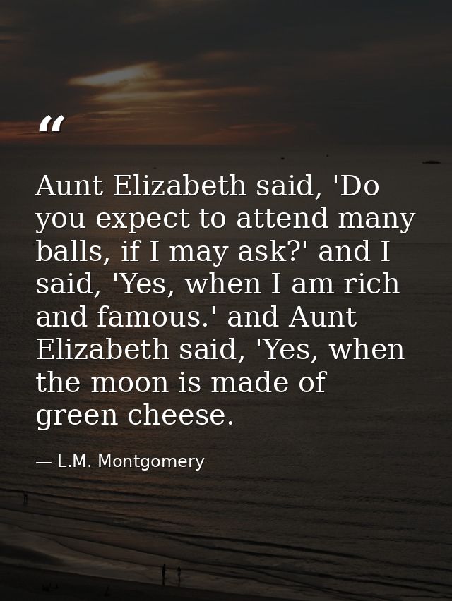 Aunt Elizabeth said, 'Do you expect to attend many balls, if I may ask?' and I said, 'Yes, when I am rich and famous.' a — L.M. Montgomery