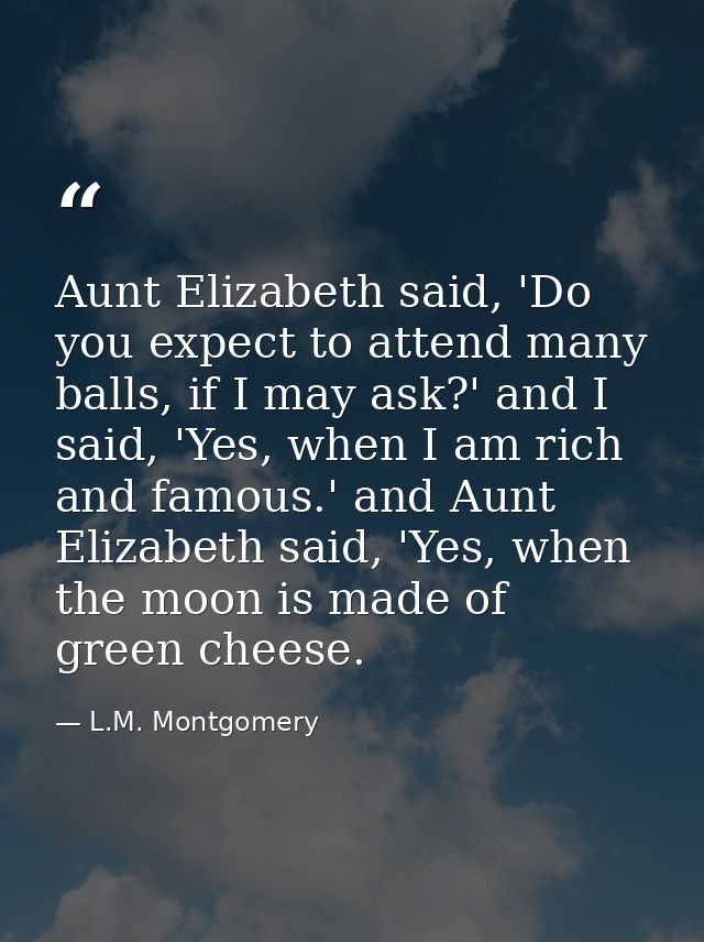 Aunt Elizabeth said, 'Do you expect to attend many balls, if I may ask?' and I said, 'Yes, when I am rich and famous.' a — L.M. Montgomery