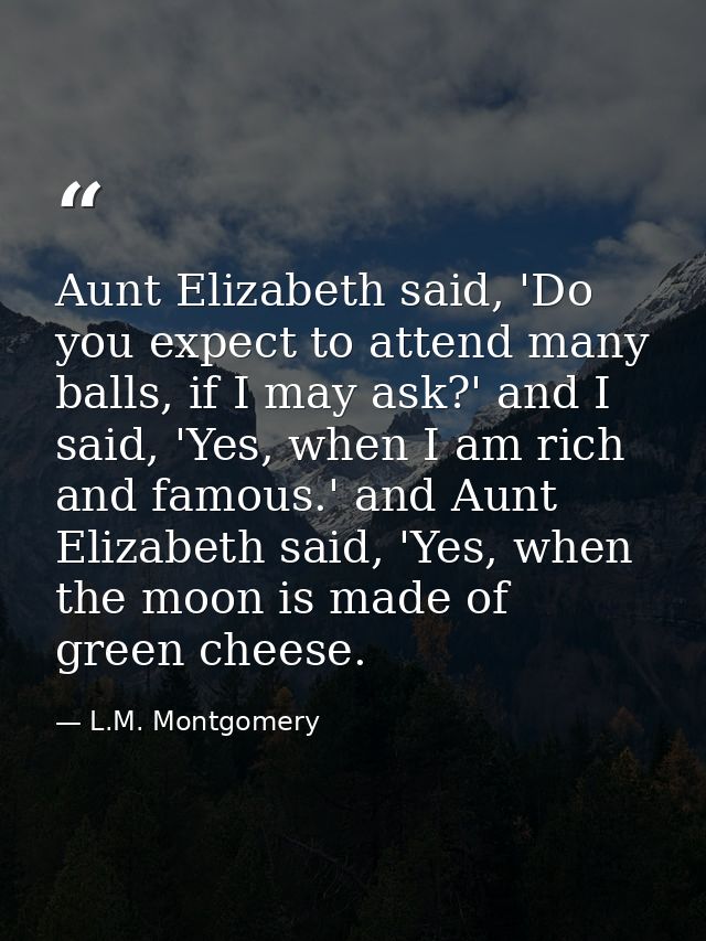 Aunt Elizabeth said, 'Do you expect to attend many balls, if I may ask?' and I said, 'Yes, when I am rich and famous.' a — L.M. Montgomery