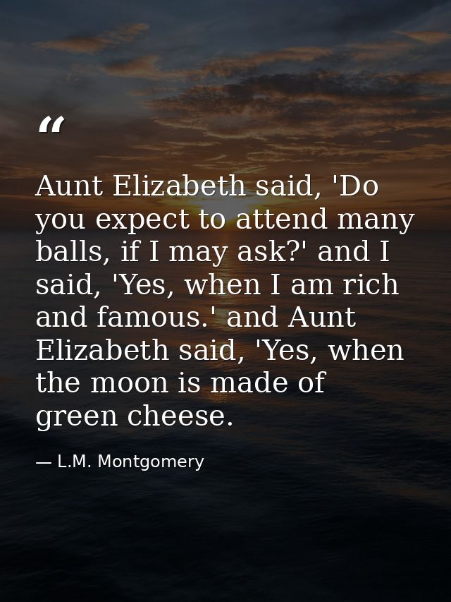 Aunt Elizabeth said, 'Do you expect to attend many balls, if I may ask?' and I said, 'Yes, when I am rich and famous.' a — L.M. Montgomery