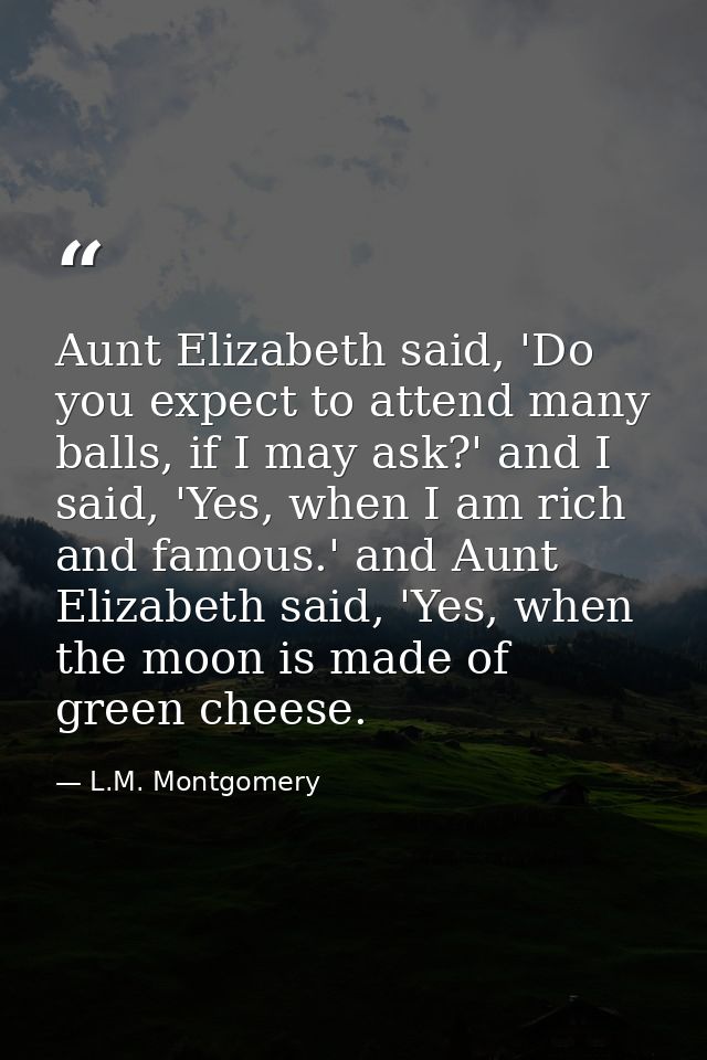 Aunt Elizabeth said, 'Do you expect to attend many balls, if I may ask?' and I said, 'Yes, when I am rich and famous.' a — L.M. Montgomery