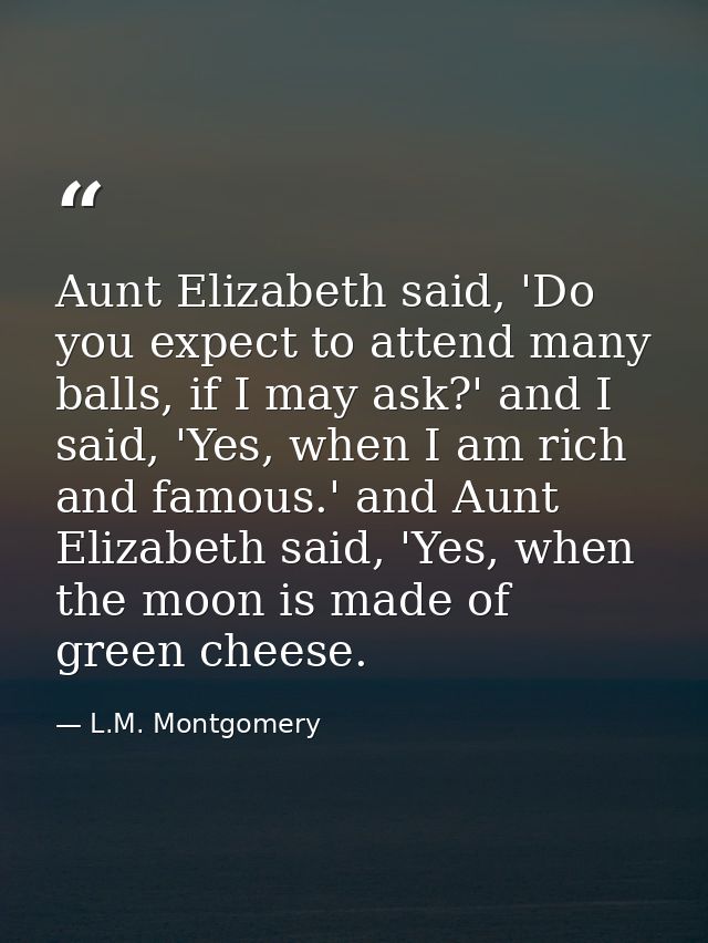 Aunt Elizabeth said, 'Do you expect to attend many balls, if I may ask?' and I said, 'Yes, when I am rich and famous.' a — L.M. Montgomery