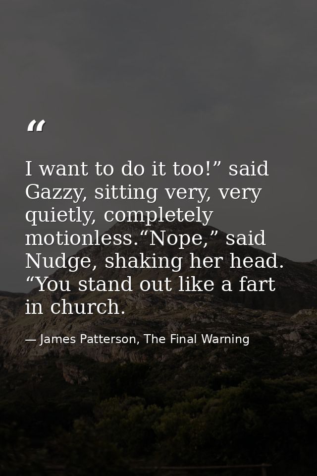 I want to do it too!” said Gazzy, sitting very, very quietly, completely motionless.“Nope,” said Nudge, shaking her head — James Patterson, The Final Warning