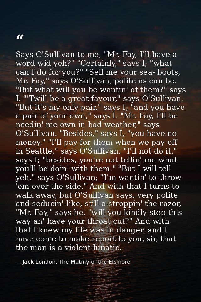 Says O'Sullivan to me, "Mr. Fay, I'll have a word wid yeh?" "Certainly," says I; "what can I do for you?" "Sell me your  — Jack London, The Mutiny of the Elsinore