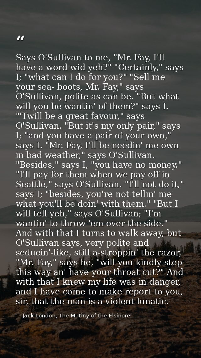 Says O'Sullivan to me, "Mr. Fay, I'll have a word wid yeh?" "Certainly," says I; "what can I do for you?" "Sell me your  — Jack London, The Mutiny of the Elsinore