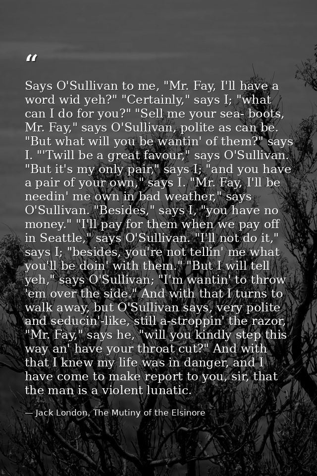 Says O'Sullivan to me, "Mr. Fay, I'll have a word wid yeh?" "Certainly," says I; "what can I do for you?" "Sell me your  — Jack London, The Mutiny of the Elsinore