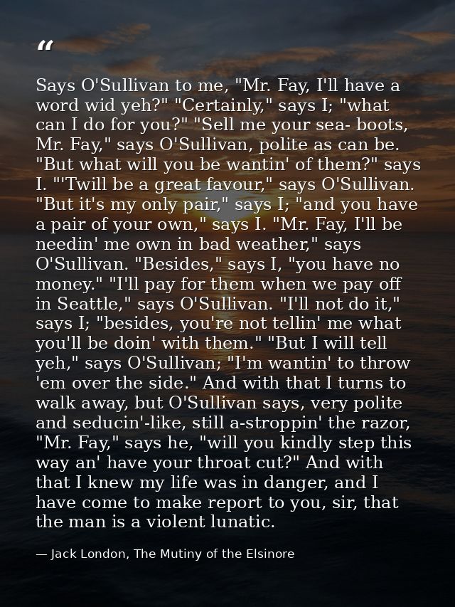 Says O'Sullivan to me, "Mr. Fay, I'll have a word wid yeh?" "Certainly," says I; "what can I do for you?" "Sell me your  — Jack London, The Mutiny of the Elsinore