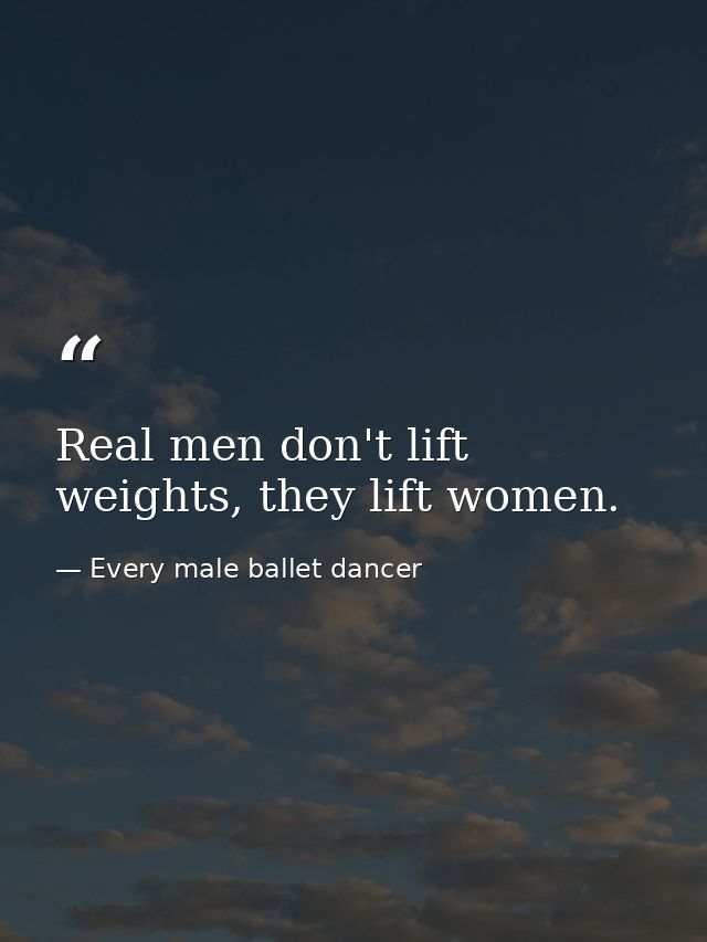 Real men don't lift weights, they lift women. — Every male ballet dancer
