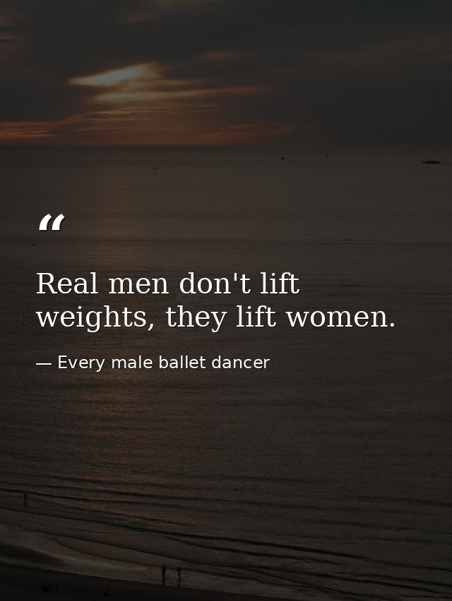 Real men don't lift weights, they lift women. — Every male ballet dancer