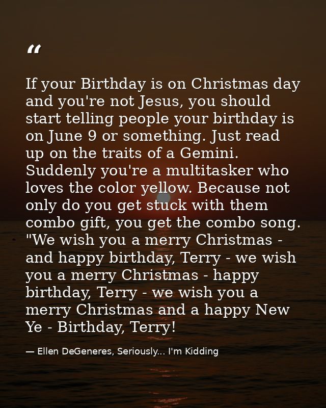 If your Birthday is on Christmas day and you're not Jesus, you should start telling people your birthday is on June 9 or — Ellen DeGeneres, Seriously... I'm Kidding