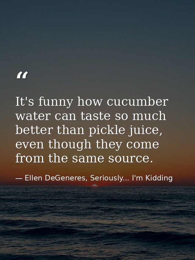 It's funny how cucumber water can taste so much better than pickle juice, even though they come from the same source. — Ellen DeGeneres, Seriously... I'm Kidding
