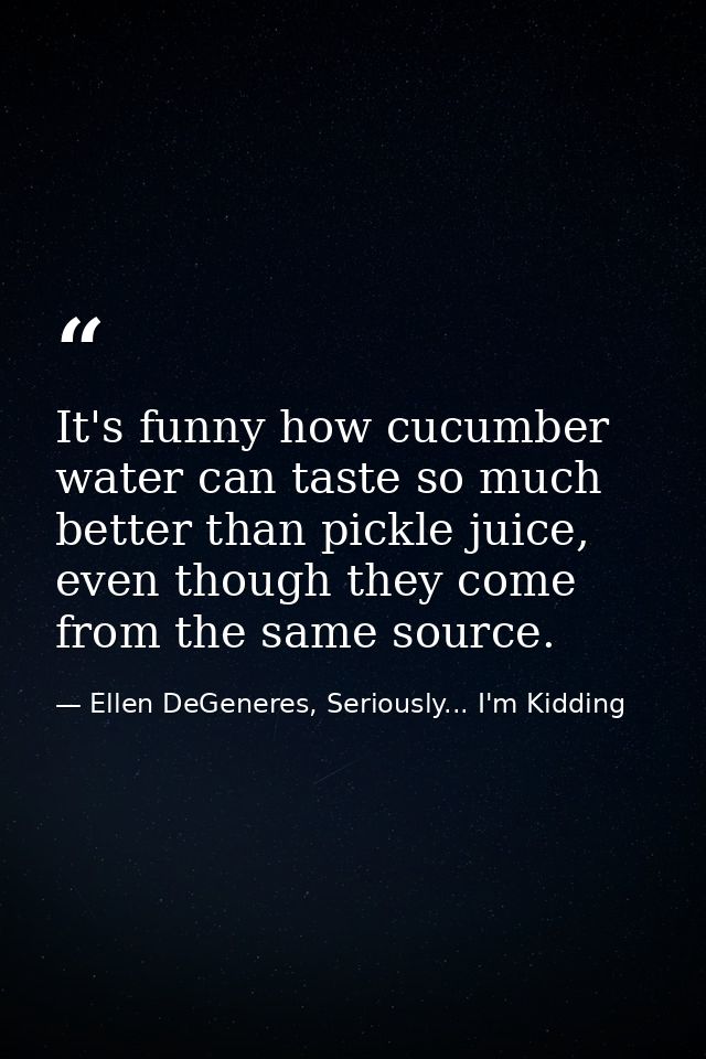 It's funny how cucumber water can taste so much better than pickle juice, even though they come from the same source. — Ellen DeGeneres, Seriously... I'm Kidding