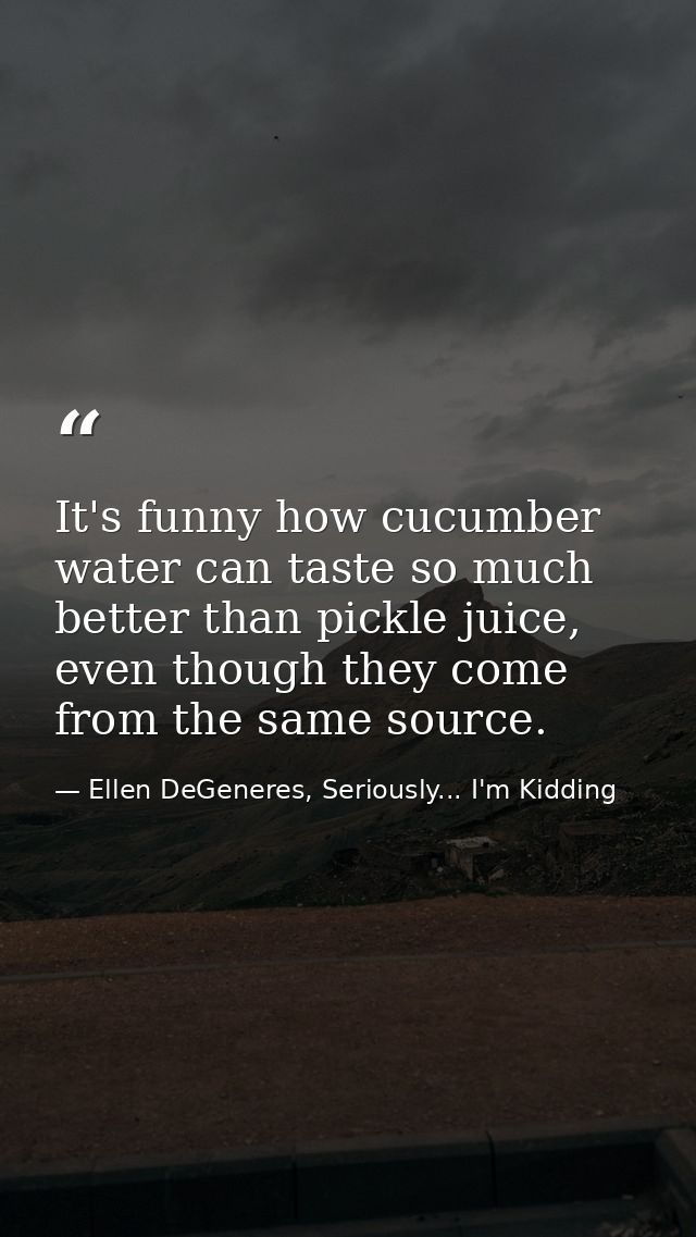 It's funny how cucumber water can taste so much better than pickle juice, even though they come from the same source. — Ellen DeGeneres, Seriously... I'm Kidding