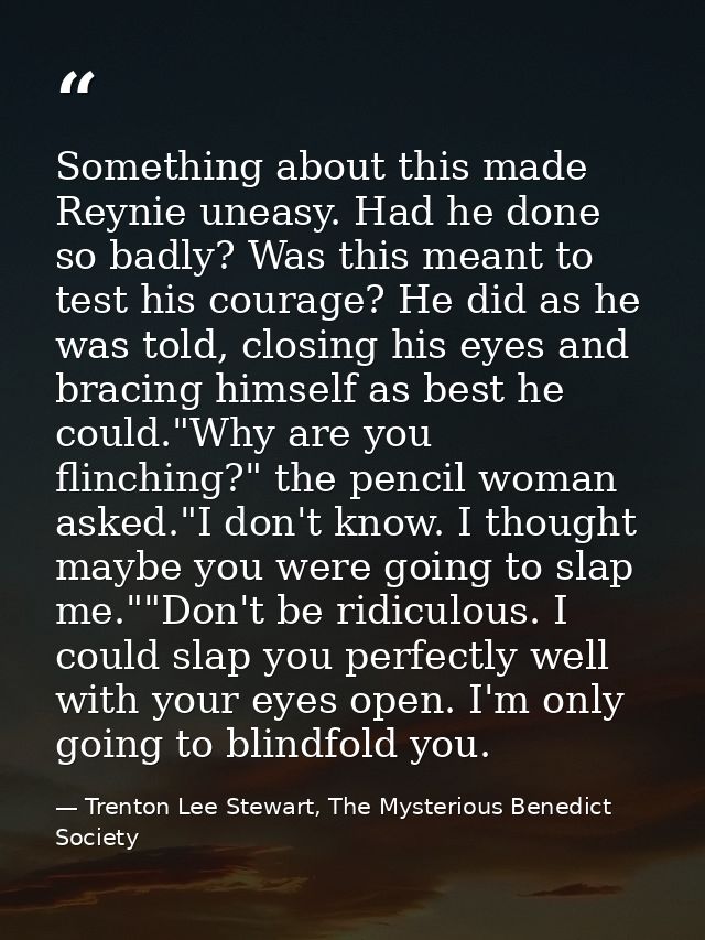 Something about this made Reynie uneasy. Had he done so badly? Was this meant to test his courage? He did as he was told — Trenton Lee Stewart, The Mysterious Benedict Society