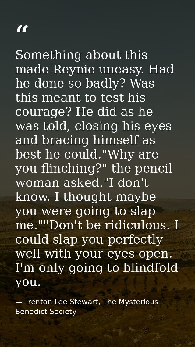 Something about this made Reynie uneasy. Had he done so badly? Was this meant to test his courage? He did as he was told — Trenton Lee Stewart, The Mysterious Benedict Society