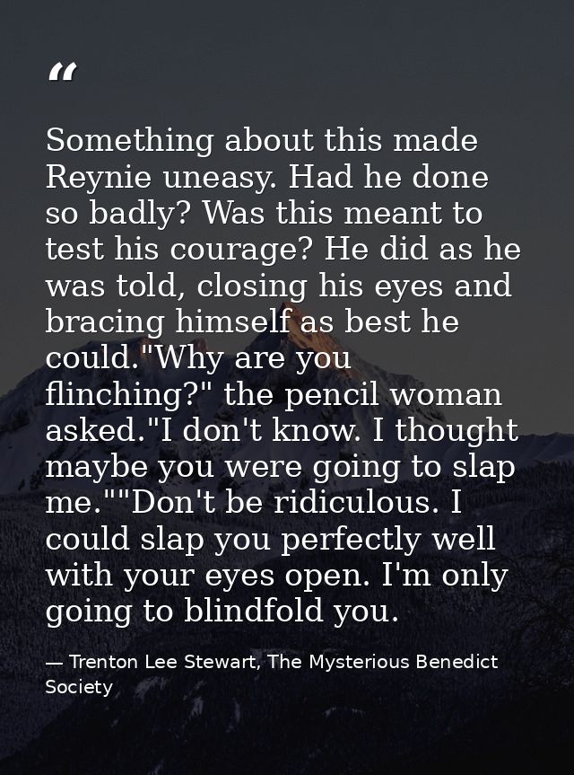 Something about this made Reynie uneasy. Had he done so badly? Was this meant to test his courage? He did as he was told — Trenton Lee Stewart, The Mysterious Benedict Society