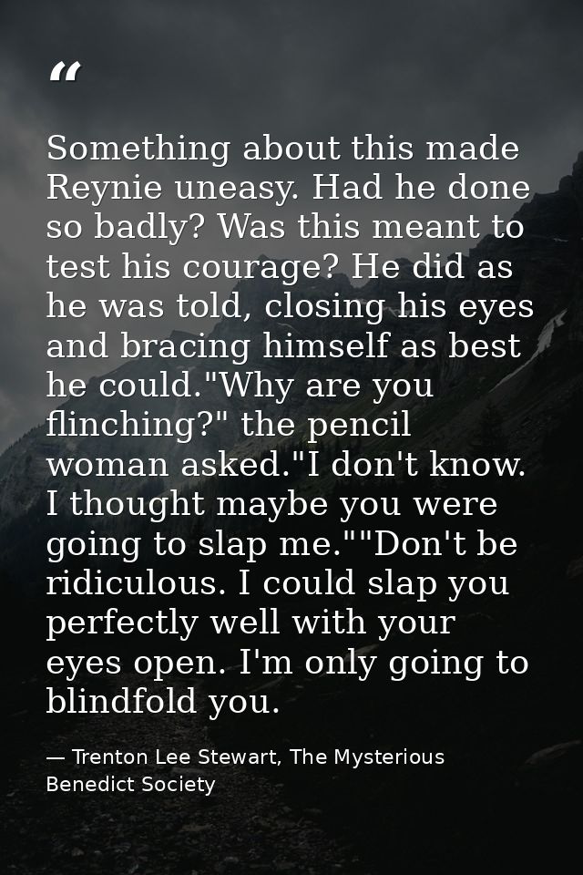 Something about this made Reynie uneasy. Had he done so badly? Was this meant to test his courage? He did as he was told — Trenton Lee Stewart, The Mysterious Benedict Society
