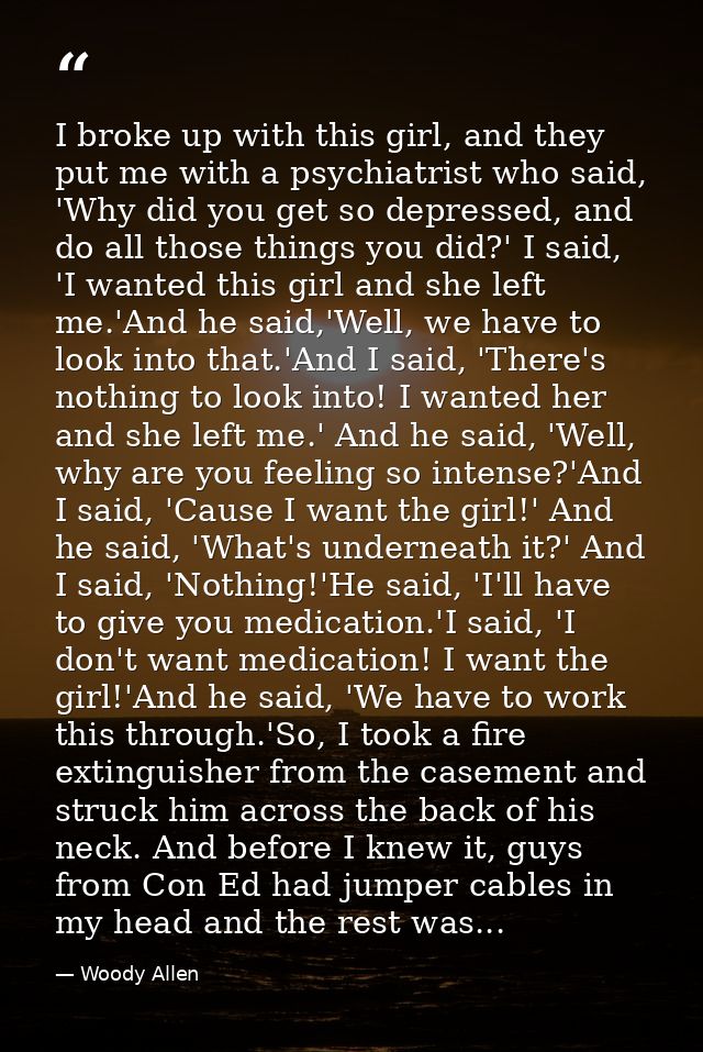 I broke up with this girl, and they put me with a psychiatrist who said, 'Why did you get so depressed, and do all those — Woody Allen
