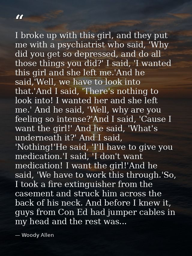 I broke up with this girl, and they put me with a psychiatrist who said, 'Why did you get so depressed, and do all those — Woody Allen