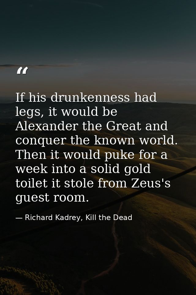 If his drunkenness had legs, it would be Alexander the Great and conquer the known world. Then it would puke for a week  — Richard Kadrey, Kill the Dead