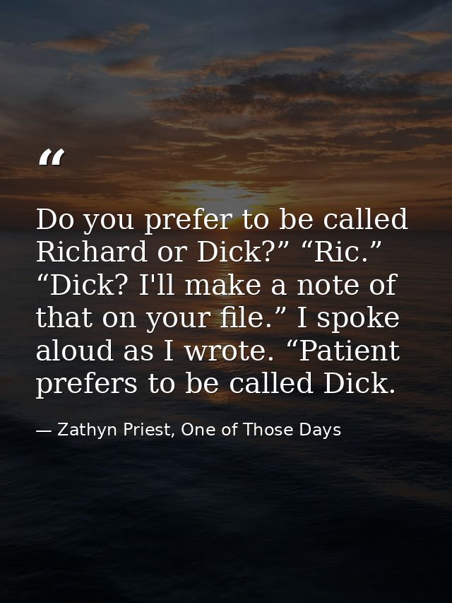 Do you prefer to be called Richard or Dick?” “Ric.” “Dick? I'll make a note of that on your file.” I spoke aloud as I wr — Zathyn Priest, One of Those Days