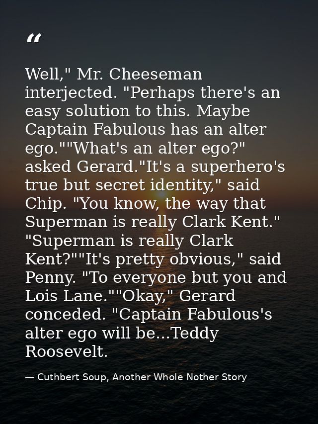 Well," Mr. Cheeseman interjected. "Perhaps there's an easy solution to this. Maybe Captain Fabulous has an alter ego.""W — Cuthbert Soup, Another Whole Nother Story