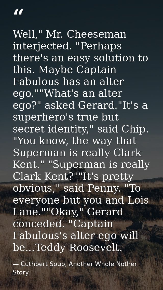 Well," Mr. Cheeseman interjected. "Perhaps there's an easy solution to this. Maybe Captain Fabulous has an alter ego.""W — Cuthbert Soup, Another Whole Nother Story